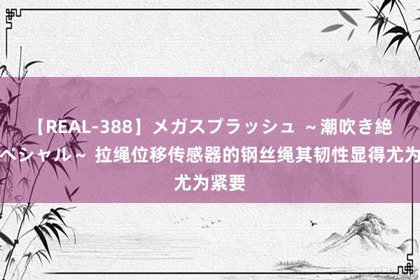 【REAL-388】メガスプラッシュ ～潮吹き絶頂スペシャル～ 拉绳位移传感器的钢丝绳其韧性显得尤为紧要