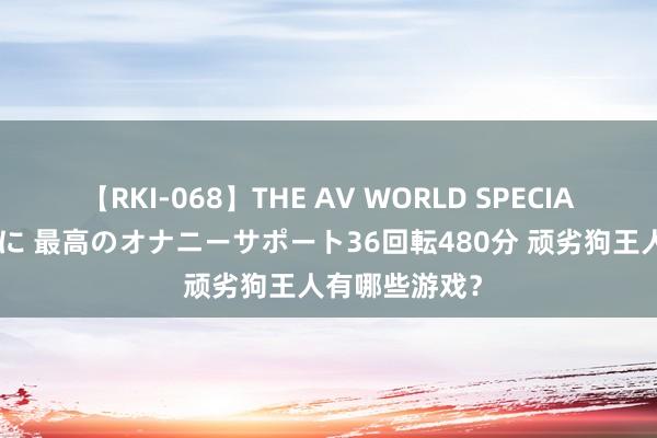 【RKI-068】THE AV WORLD SPECIAL あなただけに 最高のオナニーサポート36回転480分 顽劣狗王人有哪些游戏？