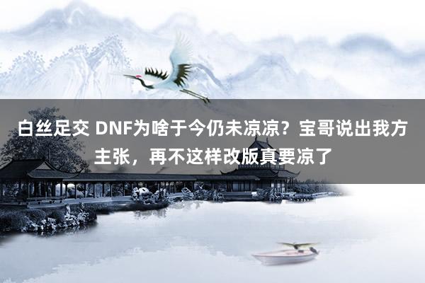 白丝足交 DNF为啥于今仍未凉凉？宝哥说出我方主张，再不这样改版真要凉了