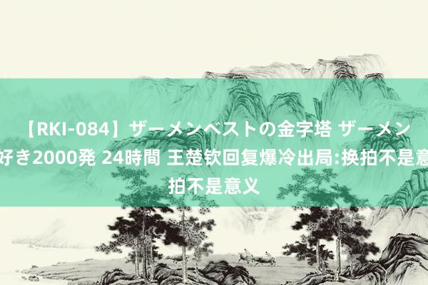 【RKI-084】ザーメンベストの金字塔 ザーメン大好き2000発 24時間 王楚钦回复爆冷出局:换拍不是意义