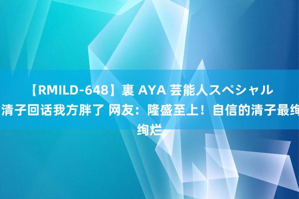 【RMILD-648】裏 AYA 芸能人スペシャル 阚清子回话我方胖了 网友：隆盛至上！自信的清子最绚烂