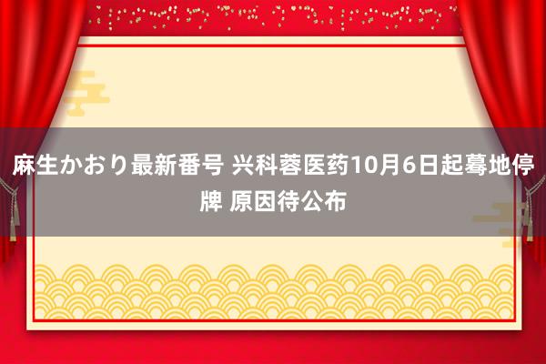 麻生かおり最新番号 兴科蓉医药10月6日起蓦地停牌 原因待公布