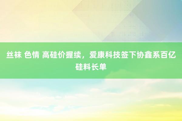 丝袜 色情 高硅价握续，爱康科技签下协鑫系百亿硅料长单