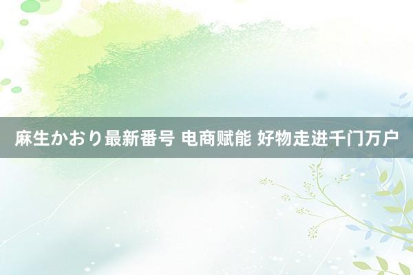 麻生かおり最新番号 电商赋能 好物走进千门万户