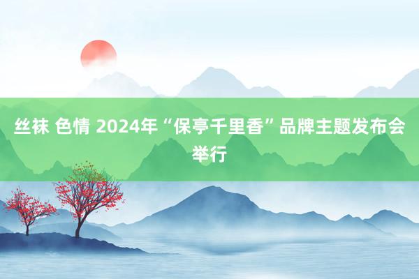 丝袜 色情 2024年“保亭千里香”品牌主题发布会举行