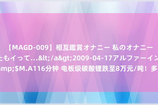 【MAGD-009】相互鑑賞オナニー 私のオナニーを見ながら、あなたもイって…</a>2009-04-17アルファーインターナショナル&$M.A116分钟 电板级碳酸锂跌至8万元/吨！多家锂电上市公司功绩亏空，新能源车又要降价？