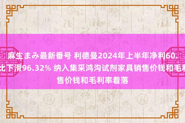 麻生まみ最新番号 利德曼2024年上半年净利60.61万同比下滑96.32% 纳入集采鸿沟试剂家具销售价钱和毛利率着落