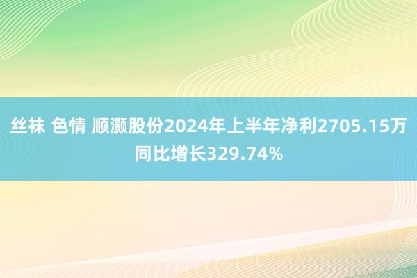 丝袜 色情 顺灏股份2024年上半年净利2705.15万同比增长329.74%