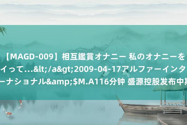 【MAGD-009】相互鑑賞オナニー 私のオナニーを見ながら、あなたもイって…</a>2009-04-17アルファーインターナショナル&$M.A116分钟 盛源控股发布中期事迹 净利润2980.3万港元