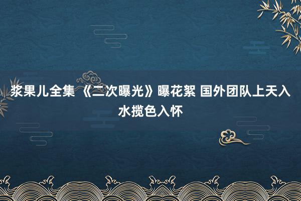 浆果儿全集 《二次曝光》曝花絮 国外团队上天入水揽色入怀