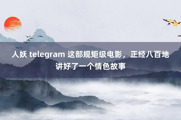 人妖 telegram 这部规矩级电影，正经八百地讲好了一个情色故事