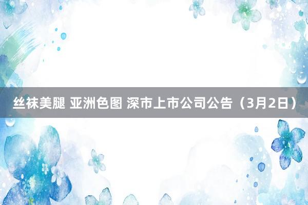 丝袜美腿 亚洲色图 深市上市公司公告（3月2日）