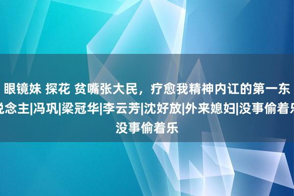 眼镜妹 探花 贫嘴张大民，疗愈我精神内讧的第一东说念主|冯巩|梁冠华|李云芳|沈好放|外来媳妇|没事偷着乐