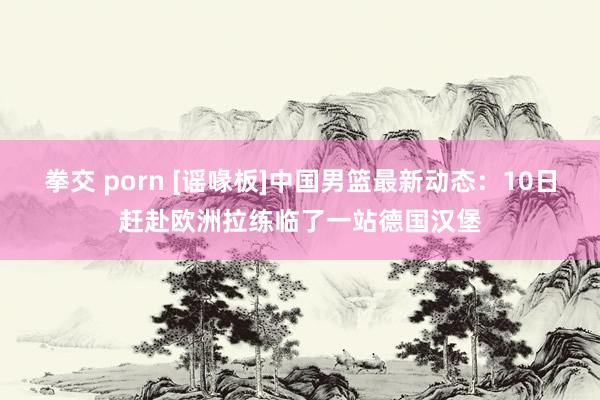 拳交 porn [谣喙板]中国男篮最新动态：10日赶赴欧洲拉练临了一站德国汉堡