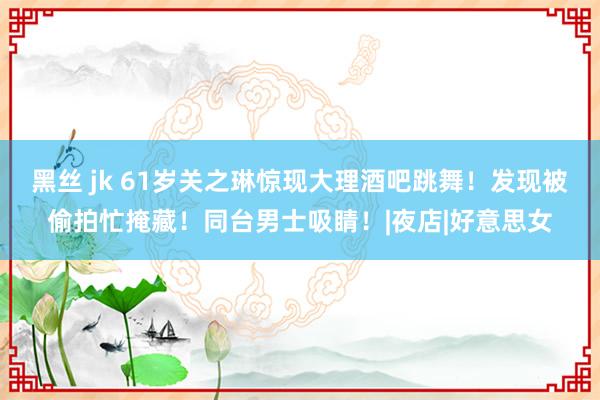 黑丝 jk 61岁关之琳惊现大理酒吧跳舞！发现被偷拍忙掩藏！同台男士吸睛！|夜店|好意思女