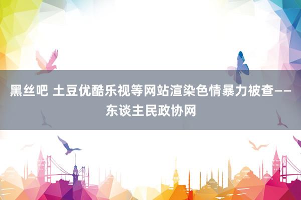 黑丝吧 土豆优酷乐视等网站渲染色情暴力被查——东谈主民政协网