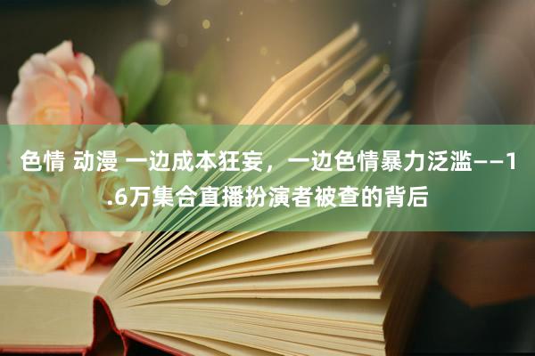 色情 动漫 一边成本狂妄，一边色情暴力泛滥——1.6万集合直播扮演者被查的背后