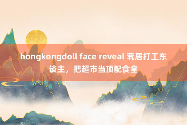 hongkongdoll face reveal 茕居打工东谈主，把超市当顶配食堂