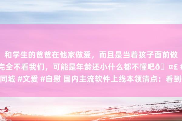 和学生的爸爸在他家做爱，而且是当着孩子面前做爱，太刺激了，孩子完全不看我们，可能是年龄还小什么都不懂吧🤣 #同城 #文爱 #自慰 国内主流软件上线本领清点：看到快播若干东说念主泪目了