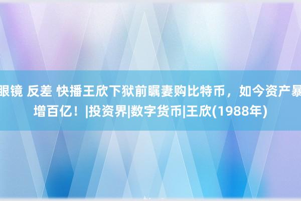 眼镜 反差 快播王欣下狱前瞩妻购比特币，如今资产暴增百亿！|投资界|数字货币|王欣(1988年)