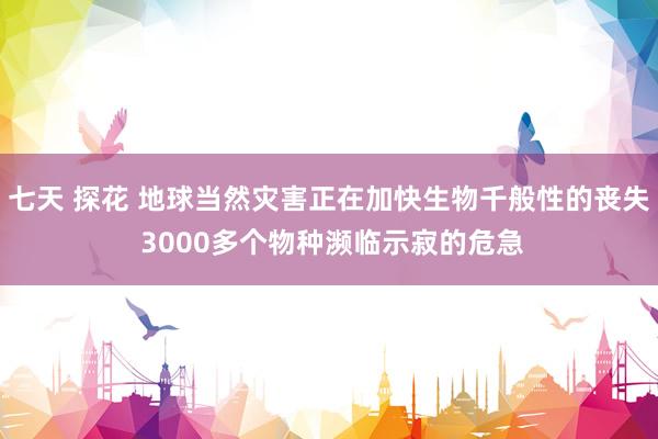 七天 探花 地球当然灾害正在加快生物千般性的丧失 3000多个物种濒临示寂的危急