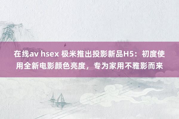 在线av hsex 极米推出投影新品H5：初度使用全新电影颜色亮度，专为家用不雅影而来