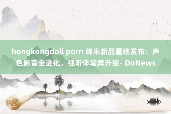 hongkongdoll porn 峰米新品重磅发布：声色影音全进化，视听体验再升级- DoNews