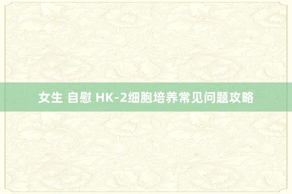 女生 自慰 HK-2细胞培养常见问题攻略