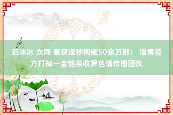 范冰冰 女同 查获淫秽视频50余万部！ 淄博警方打掉一全链条收罗色情传播团伙