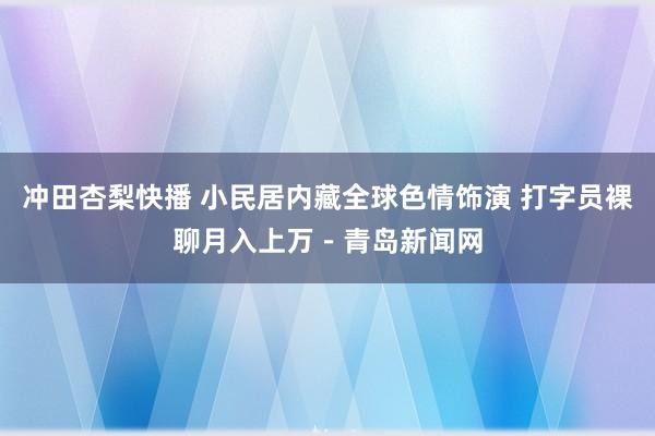 冲田杏梨快播 小民居内藏全球色情饰演 打字员裸聊月入上万－青岛新闻网