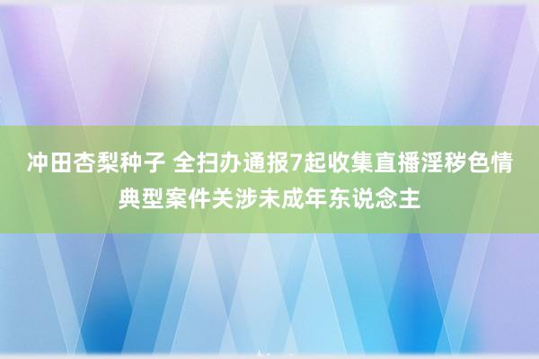 冲田杏梨种子 全扫办通报7起收集直播淫秽色情典型案件关涉未成年东说念主