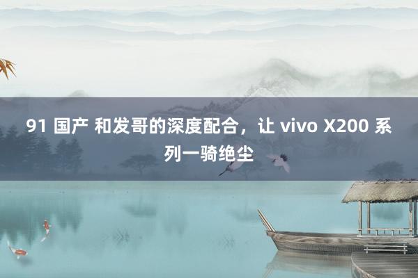 91 国产 和发哥的深度配合，让 vivo X200 系列一骑绝尘